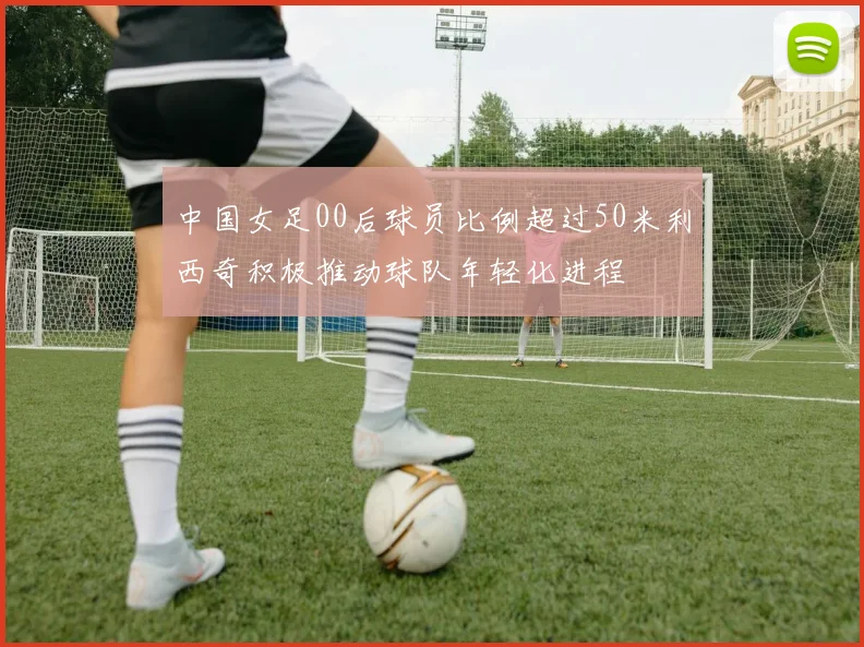 中国女足00后球员比例超过50米利西奇积极推动球队年轻化进程