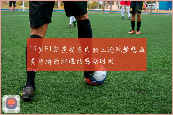 19岁F1新星安东内利三连冠梦想成真与梅西相遇的感动时刻