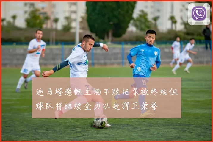 迪马塔感慨主场不败记录被终结但球队将继续全力以赴捍卫荣誉
