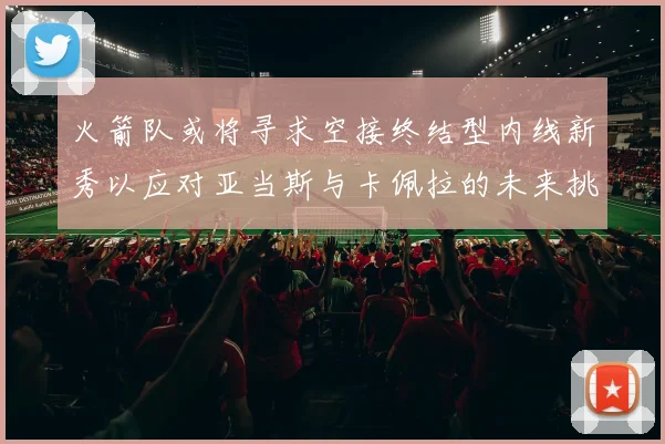 火箭队或将寻求空接终结型内线新秀以应对亚当斯与卡佩拉的未来挑战