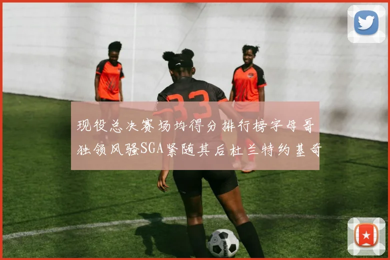 现役总决赛场均得分排行榜字母哥独领风骚SGA紧随其后杜兰特约基奇东契奇争夺第三