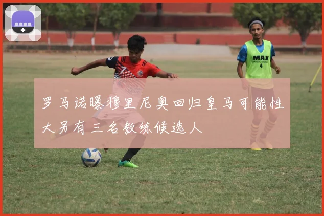 罗马诺曝穆里尼奥回归皇马可能性大另有三名教练候选人