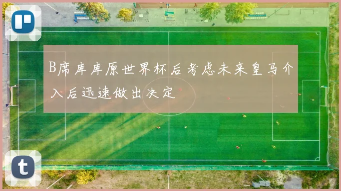 B席库库原世界杯后考虑未来皇马介入后迅速做出决定