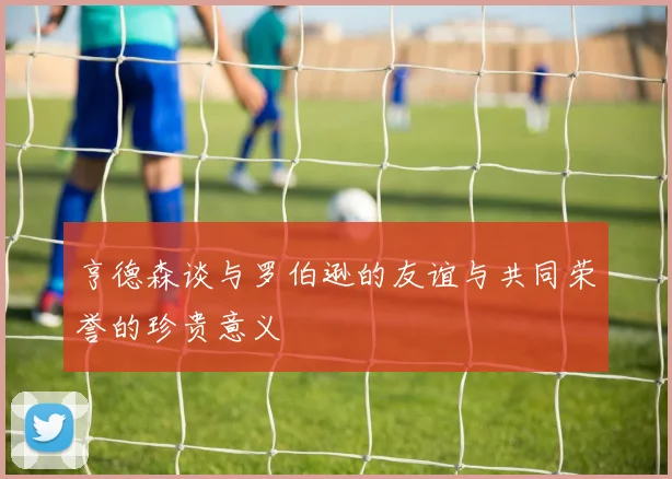 亨德森谈与罗伯逊的友谊与共同荣誉的珍贵意义