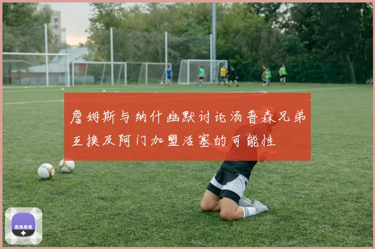 詹姆斯与纳什幽默讨论汤普森兄弟互换及阿门加盟活塞的可能性