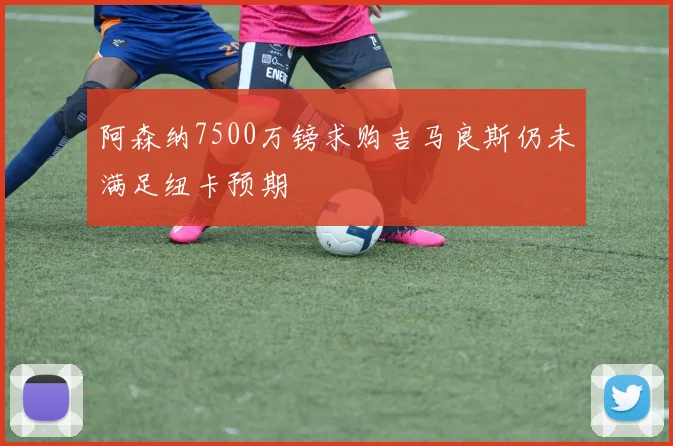阿森纳7500万镑求购吉马良斯仍未满足纽卡预期