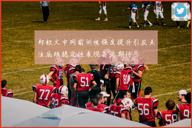郑钦文中网前训练强度提升引发关注底线稳定性表现备受期待