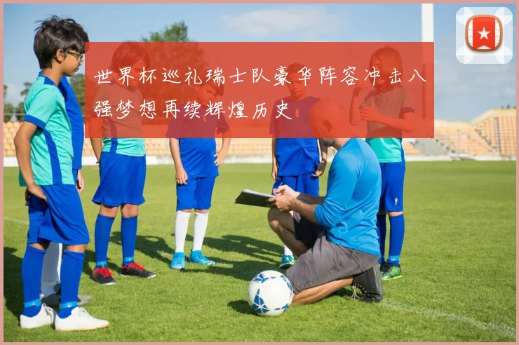 世界杯巡礼瑞士队豪华阵容冲击八强梦想再续辉煌历史