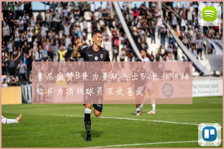 鲁尼盛赞B费为曼联杰出队长和领袖称其为顶级球员深受喜爱