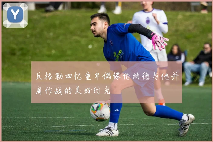 瓦格勒回忆童年偶像伦纳德与他并肩作战的美好时光