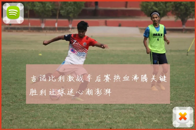 吉诺比利激战季后赛热血沸腾关键胜利让球迷心潮澎湃