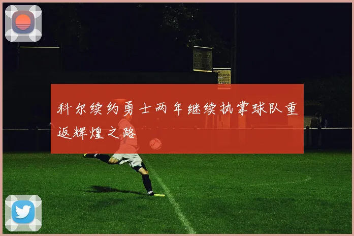 科尔续约勇士两年继续执掌球队重返辉煌之路