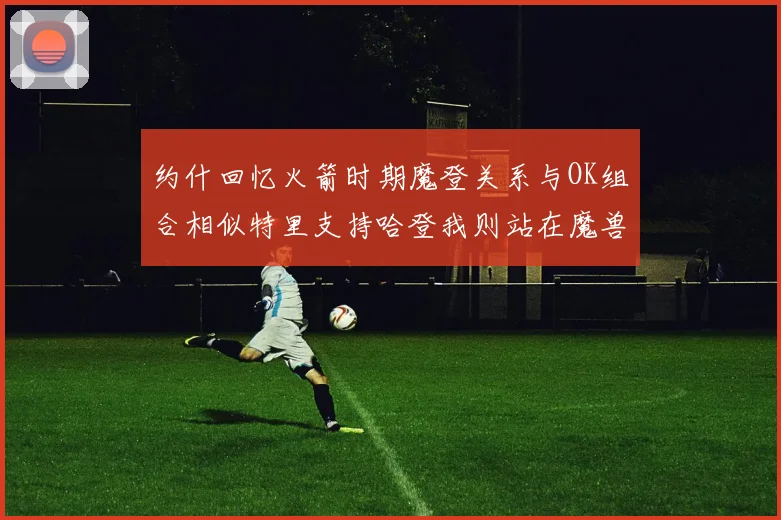 约什回忆火箭时期魔登关系与OK组合相似特里支持哈登我则站在魔兽一边