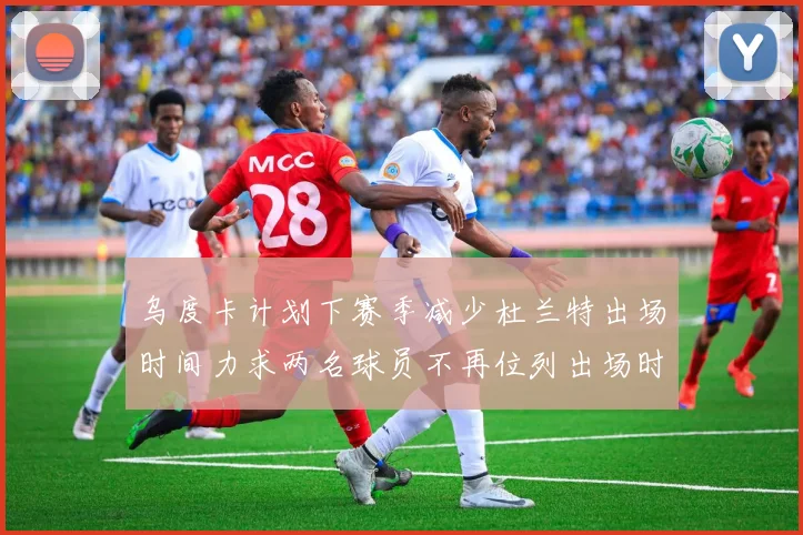 乌度卡计划下赛季减少杜兰特出场时间力求两名球员不再位列出场时间前五
