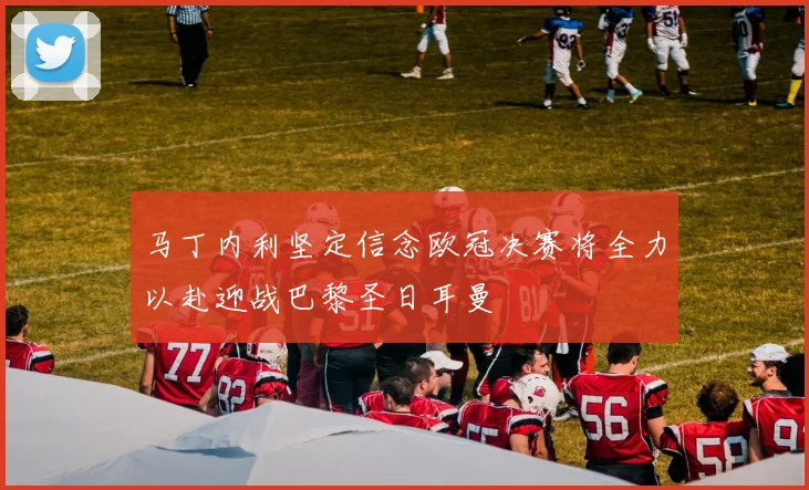 马丁内利坚定信念欧冠决赛将全力以赴迎战巴黎圣日耳曼