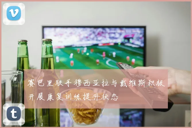 赛巴里联手穆西亚拉与戴维斯积极开展康复训练提升状态