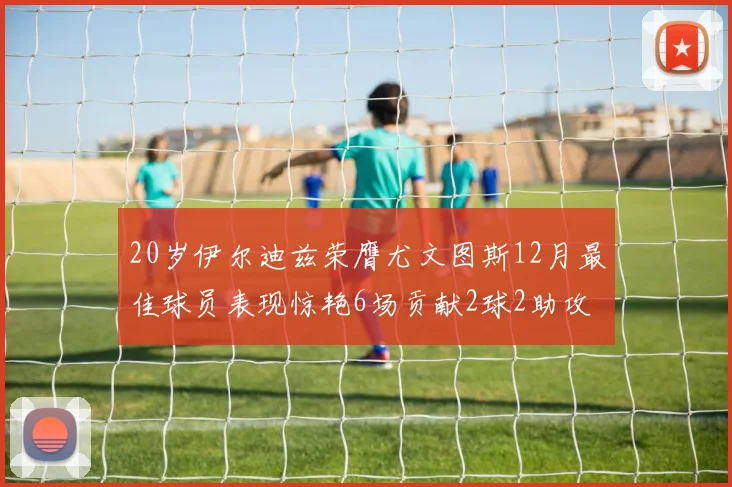 20岁伊尔迪兹荣膺尤文图斯12月最佳球员表现惊艳6场贡献2球2助攻