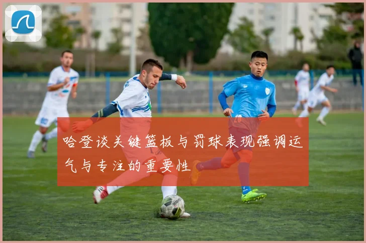 哈登谈关键篮板与罚球表现强调运气与专注的重要性