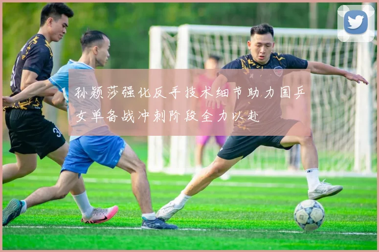 孙颖莎强化反手技术细节助力国乒女单备战冲刺阶段全力以赴