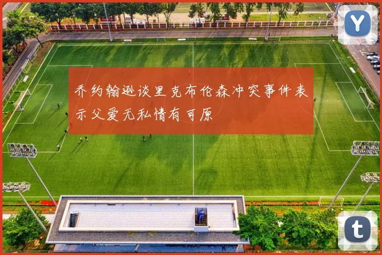 乔约翰逊谈里克布伦森冲突事件表示父爱无私情有可原