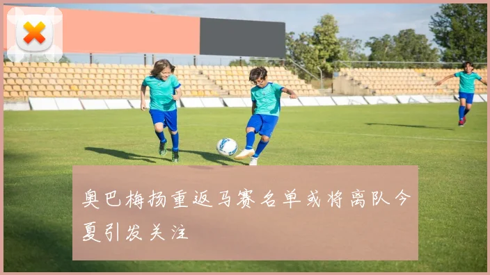 奥巴梅扬重返马赛名单或将离队今夏引发关注