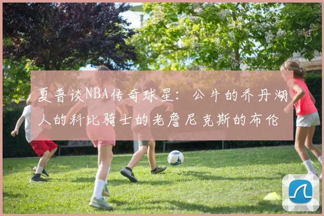 夏普谈NBA传奇球星：公牛的乔丹湖人的科比骑士的老詹尼克斯的布伦森