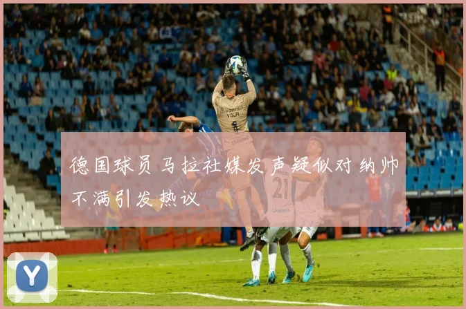 德国球员马拉社媒发声疑似对纳帅不满引发热议