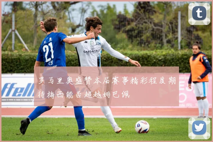 罗马里奥盛赞本届赛事精彩程度期待梅西能否超越姆巴佩