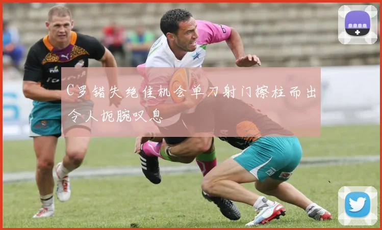 C罗错失绝佳机会单刀射门擦柱而出令人扼腕叹息
