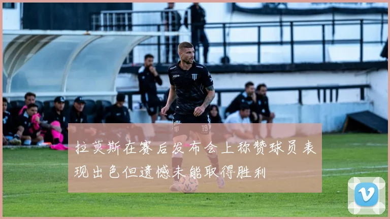 拉莫斯在赛后发布会上称赞球员表现出色但遗憾未能取得胜利