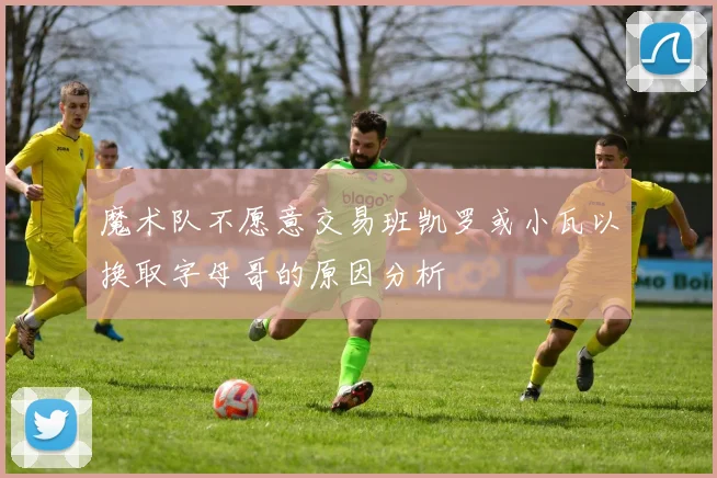 魔术队不愿意交易班凯罗或小瓦以换取字母哥的原因分析