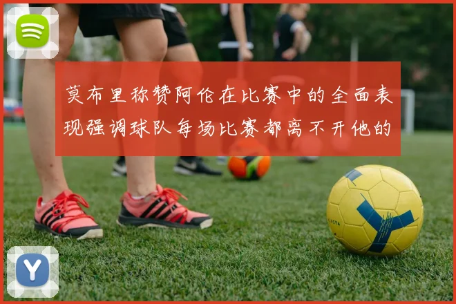 莫布里称赞阿伦在比赛中的全面表现强调球队每场比赛都离不开他的贡献