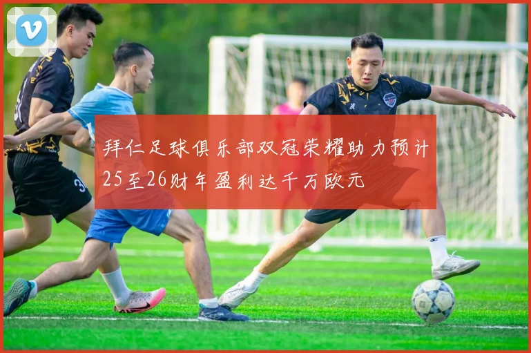 拜仁足球俱乐部双冠荣耀助力预计25至26财年盈利达千万欧元