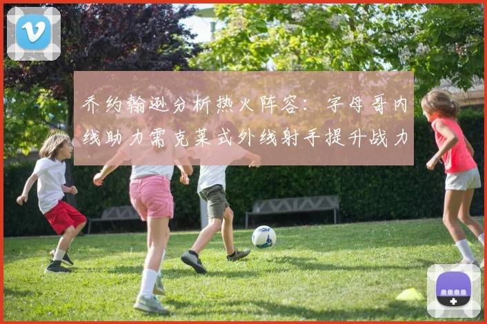 乔约翰逊分析热火阵容：字母哥内线助力需克莱式外线射手提升战力