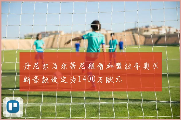 丹尼尔马尔蒂尼租借加盟拉齐奥买断条款设定为1400万欧元
