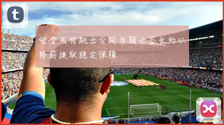 哈登或将跳出合同与骑士签长约以降薪换取稳定保障