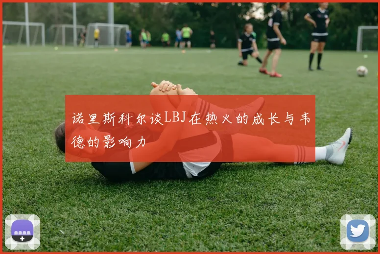 诺里斯科尔谈LBJ在热火的成长与韦德的影响力
