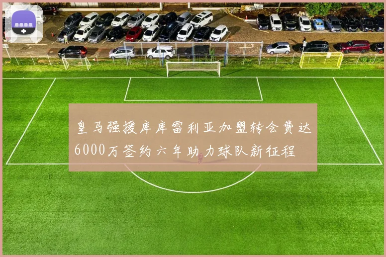 皇马强援库库雷利亚加盟转会费达6000万签约六年助力球队新征程