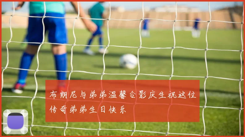 布朗尼与弟弟温馨合影庆生祝这位传奇弟弟生日快乐